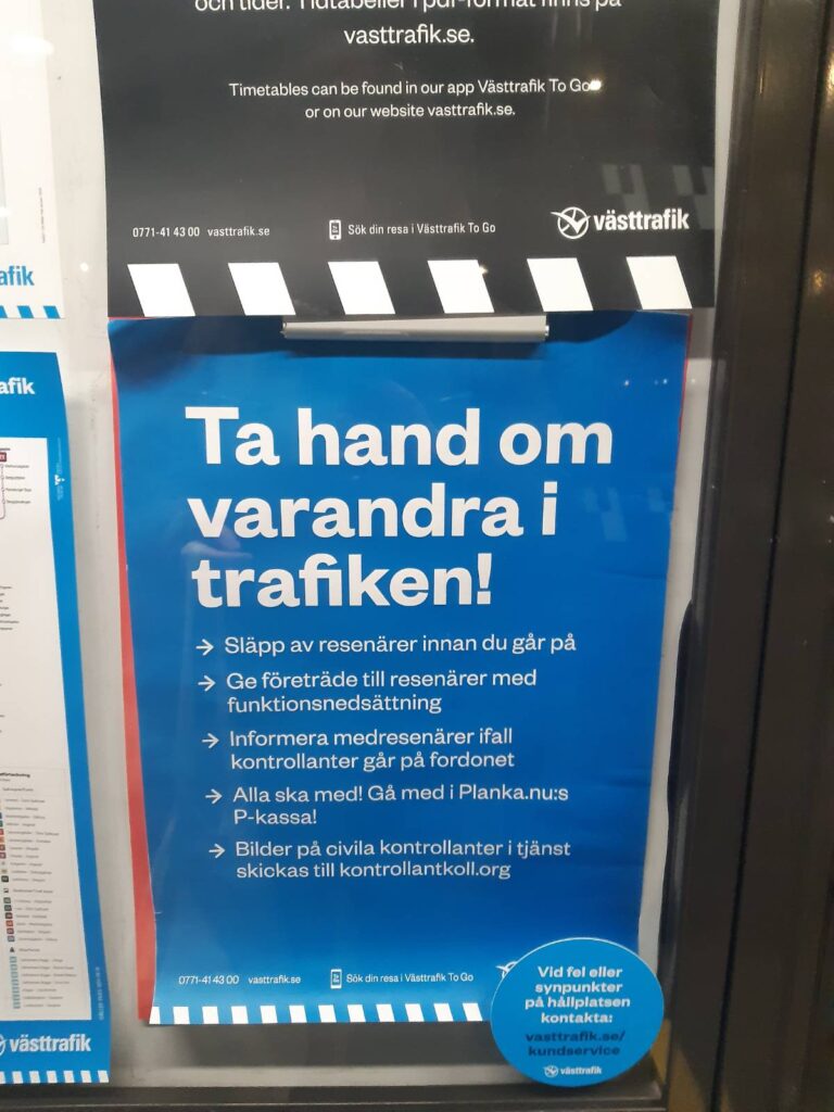 Affisch med västtrafiks grafiska profil som sitter innanför plexiglaset på västtrafiks monter. 

Texten på affischen lyder: "Ta hand om varandra i trafiken! Släpp av resenärer innan du går på. Ge företräde till resenärer med funktionsnedsättning. Informera medresenärer ifall kontrollanter går på fordonet. Alla ska med! Gå med i Planka.nu:s P-kassa! Bilder på civila kontrollanter i tjänst skickas till kontrollantkoll.org."

Längst ner på sidan står kontaktinformation till västtrafik. 

Utanpå monterglaset ett klistermärke med texten "Vid fel eller synpunkter på hållplastsen kontakta: västtrafik.se/kundservice"